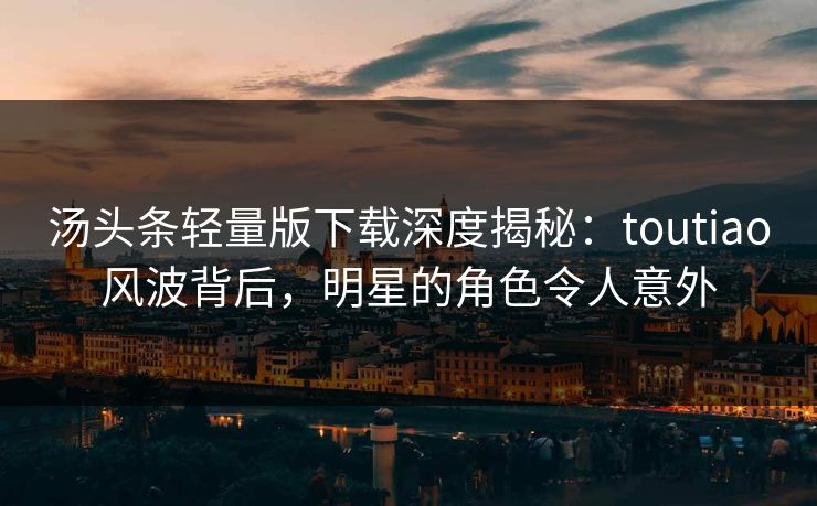 汤头条轻量版下载深度揭秘：toutiao风波背后，明星的角色令人意外