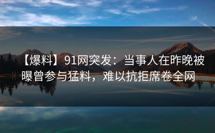 【爆料】91网突发：当事人在昨晚被曝曾参与猛料，难以抗拒席卷全网