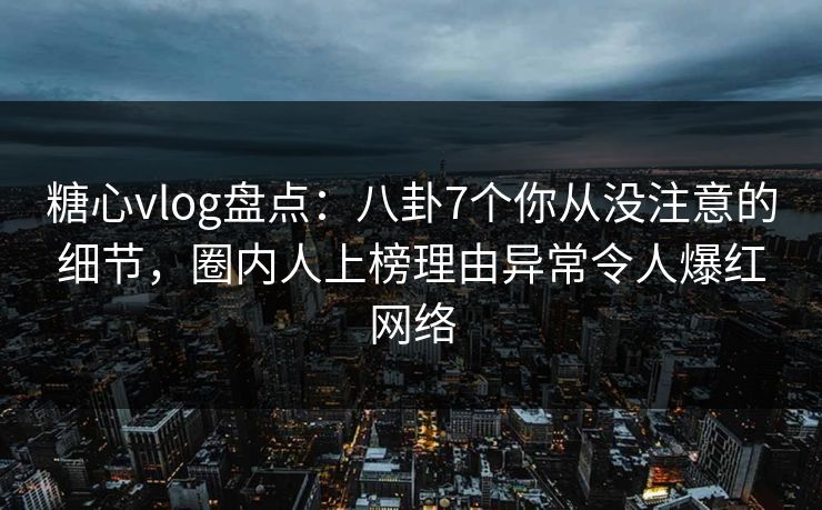 糖心vlog盘点：八卦7个你从没注意的细节，圈内人上榜理由异常令人爆红网络