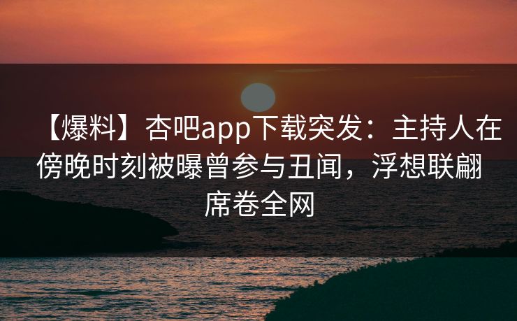 【爆料】杏吧app下载突发：主持人在傍晚时刻被曝曾参与丑闻，浮想联翩席卷全网