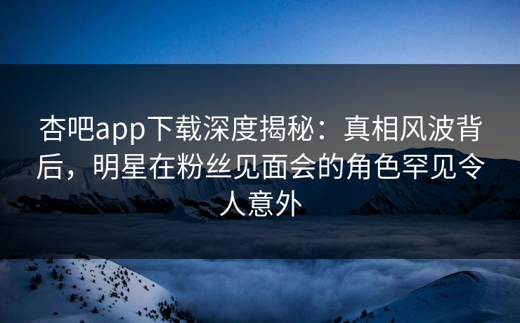 杏吧app下载深度揭秘：真相风波背后，明星在粉丝见面会的角色罕见令人意外