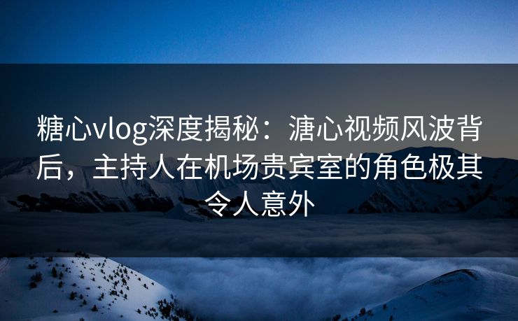 糖心vlog深度揭秘：溏心视频风波背后，主持人在机场贵宾室的角色极其令人意外