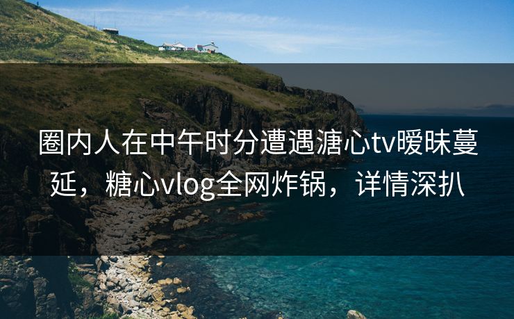 圈内人在中午时分遭遇溏心tv暧昧蔓延，糖心vlog全网炸锅，详情深扒