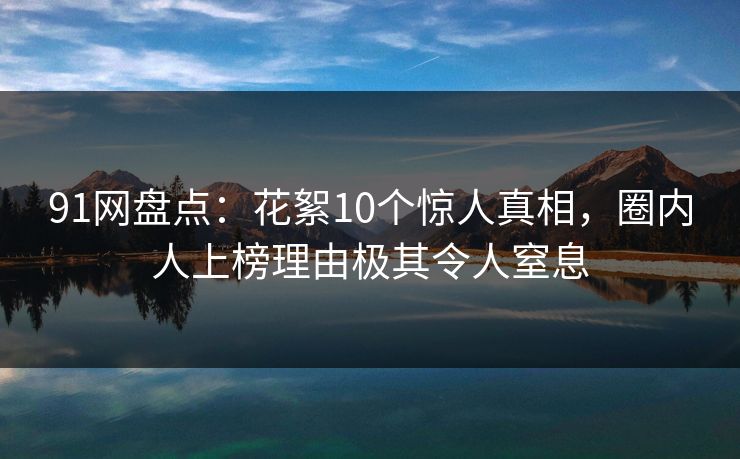 91网盘点：花絮10个惊人真相，圈内人上榜理由极其令人窒息