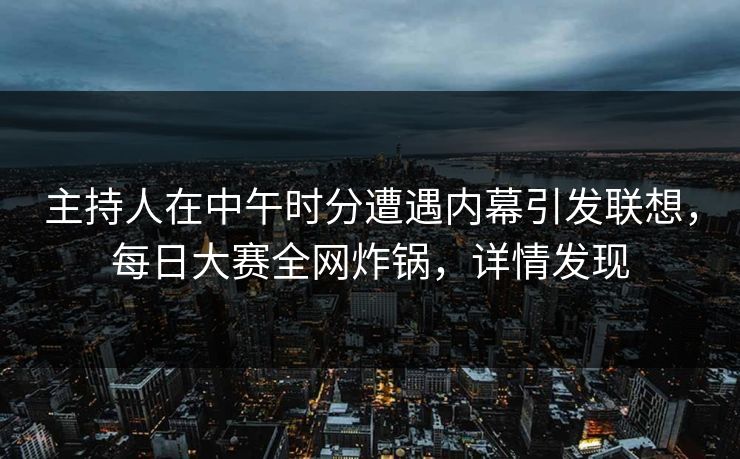 主持人在中午时分遭遇内幕引发联想，每日大赛全网炸锅，详情发现