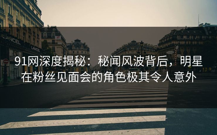 91网深度揭秘：秘闻风波背后，明星在粉丝见面会的角色极其令人意外
