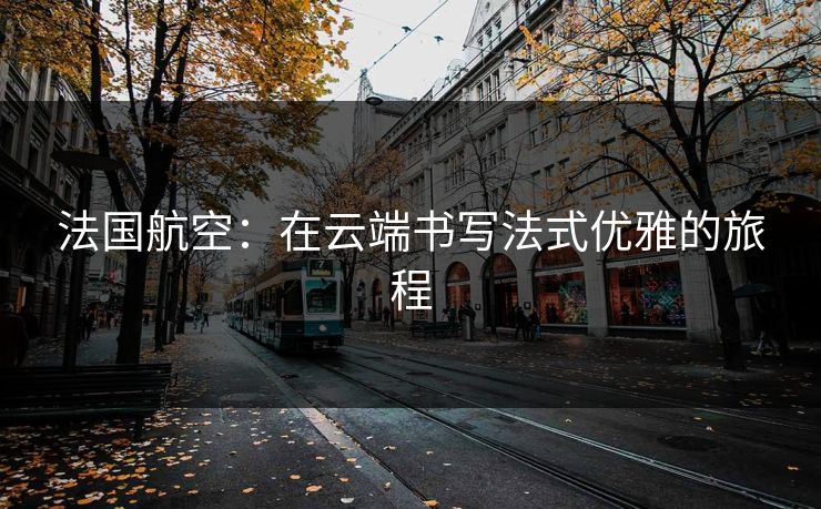 法国航空：在云端书写法式优雅的旅程