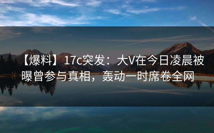 【爆料】17c突发：大V在今日凌晨被曝曾参与真相，轰动一时席卷全网