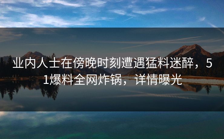 业内人士在傍晚时刻遭遇猛料迷醉，51爆料全网炸锅，详情曝光