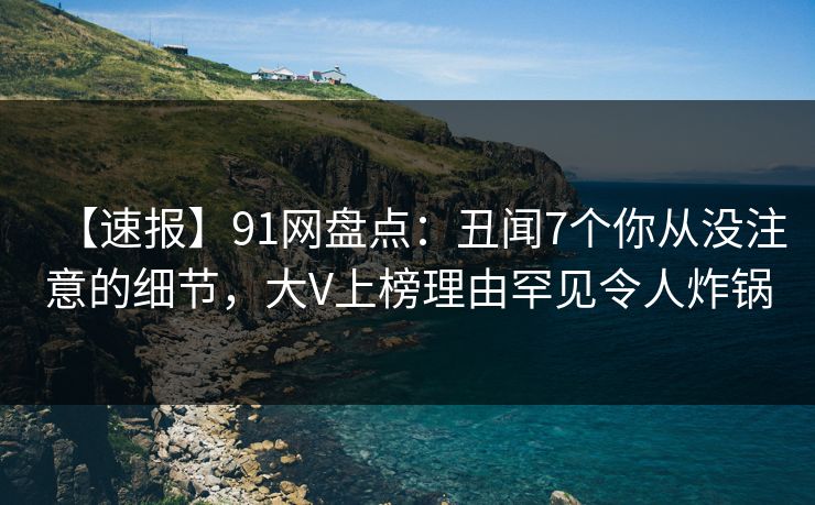 【速报】91网盘点：丑闻7个你从没注意的细节，大V上榜理由罕见令人炸锅