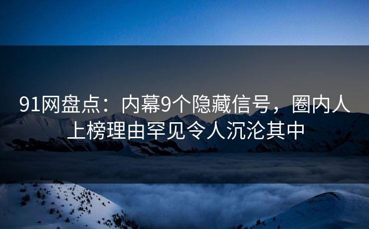 91网盘点：内幕9个隐藏信号，圈内人上榜理由罕见令人沉沦其中