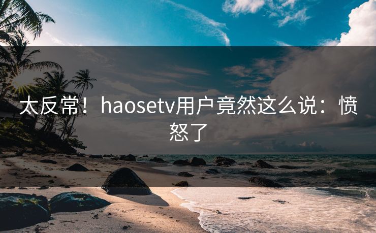 太反常！haosetv用户竟然这么说：愤怒了