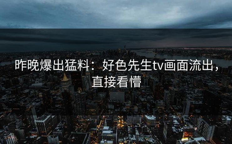 昨晚爆出猛料：好色先生tv画面流出，直接看懵
