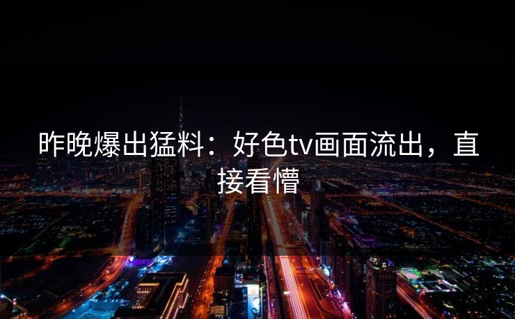 昨晚爆出猛料：好色tv画面流出，直接看懵