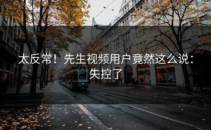 太反常！先生视频用户竟然这么说：失控了