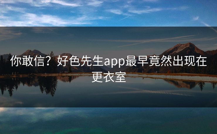 你敢信？好色先生app最早竟然出现在更衣室