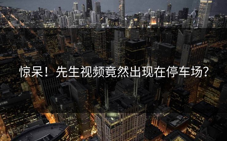 惊呆！先生视频竟然出现在停车场？