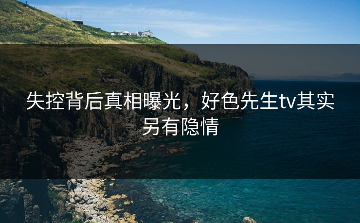 失控背后真相曝光，好色先生tv其实另有隐情