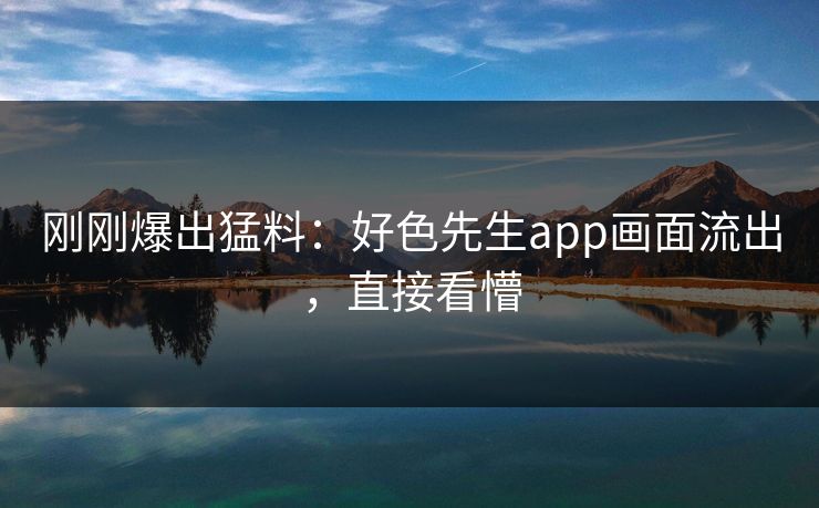 刚刚爆出猛料：好色先生app画面流出，直接看懵