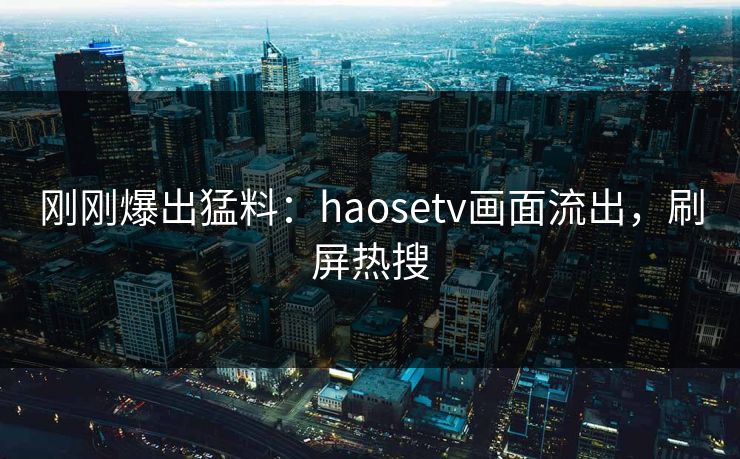 刚刚爆出猛料：haosetv画面流出，刷屏热搜