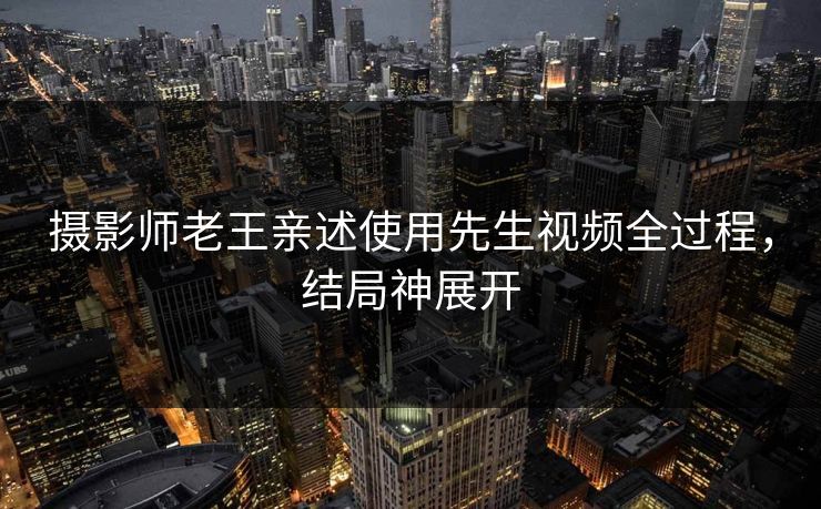 摄影师老王亲述使用先生视频全过程，结局神展开