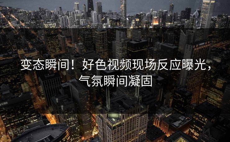 变态瞬间！好色视频现场反应曝光，气氛瞬间凝固