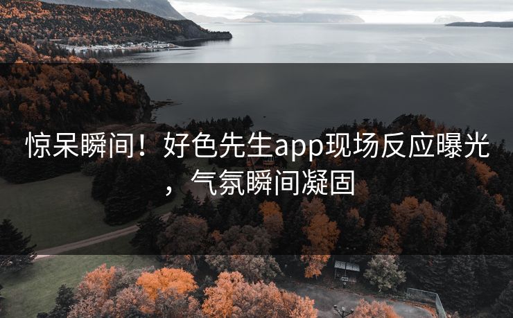 惊呆瞬间！好色先生app现场反应曝光，气氛瞬间凝固