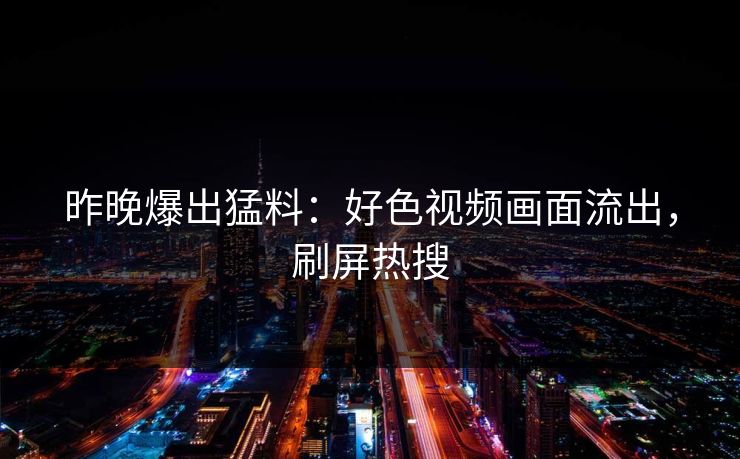 昨晚爆出猛料：好色视频画面流出，刷屏热搜