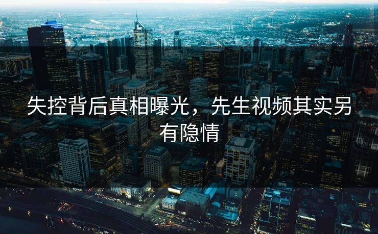 失控背后真相曝光，先生视频其实另有隐情