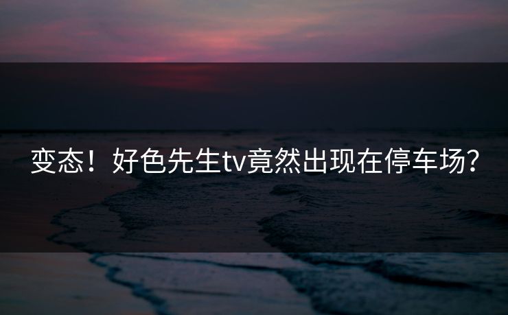 变态！好色先生tv竟然出现在停车场？