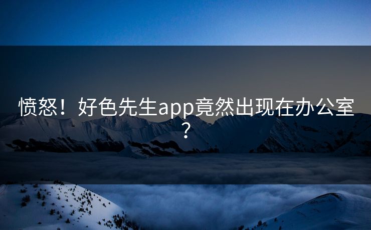 愤怒！好色先生app竟然出现在办公室？