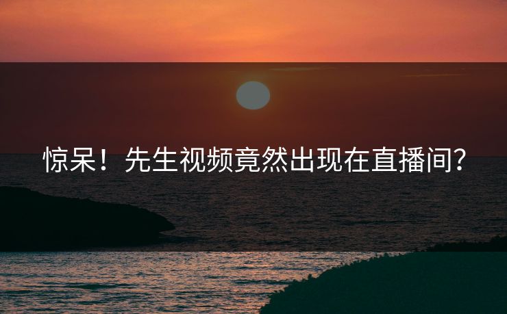 惊呆！先生视频竟然出现在直播间？