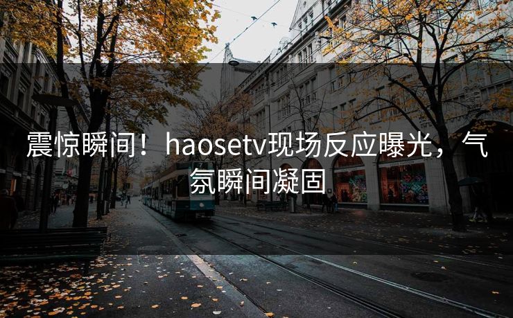 震惊瞬间！haosetv现场反应曝光，气氛瞬间凝固