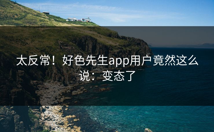 太反常！好色先生app用户竟然这么说：变态了