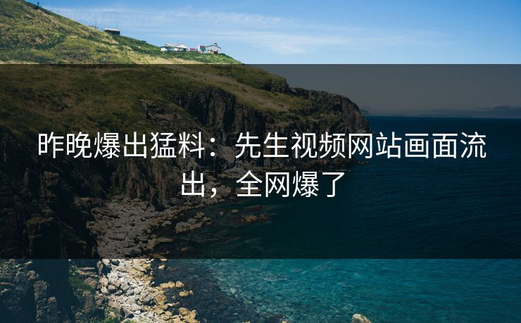 昨晚爆出猛料：先生视频网站画面流出，全网爆了