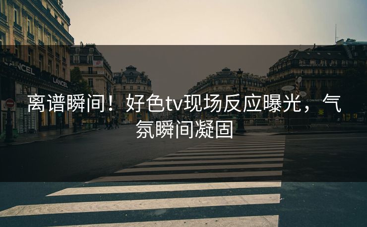 离谱瞬间！好色tv现场反应曝光，气氛瞬间凝固