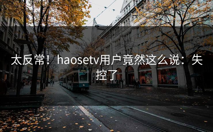 太反常！haosetv用户竟然这么说：失控了