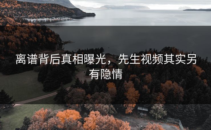 离谱背后真相曝光，先生视频其实另有隐情