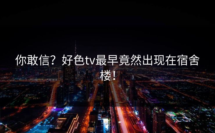 你敢信？好色tv最早竟然出现在宿舍楼！