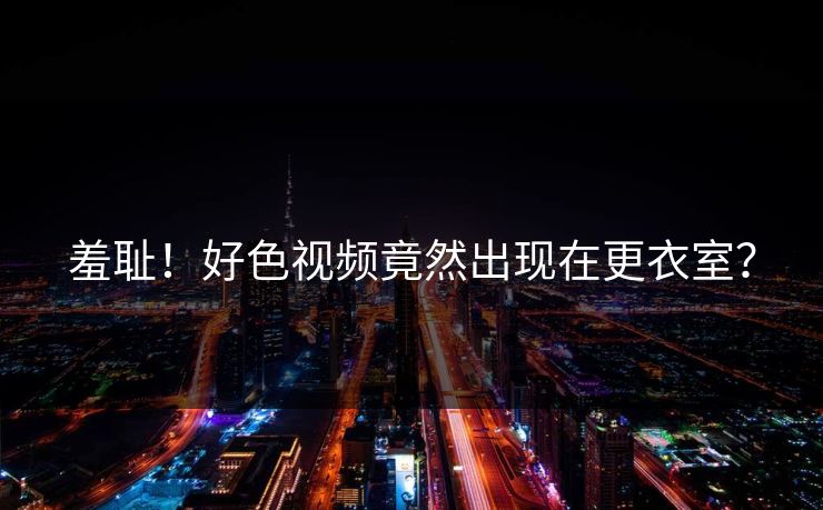 羞耻！好色视频竟然出现在更衣室？