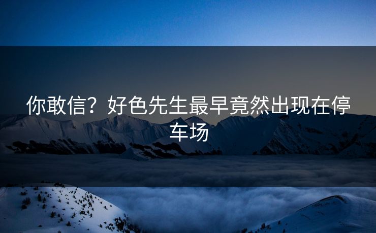 你敢信？好色先生最早竟然出现在停车场