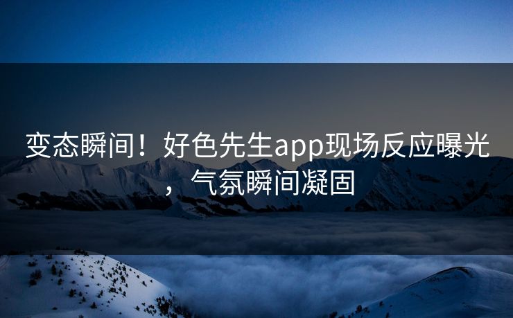 变态瞬间！好色先生app现场反应曝光，气氛瞬间凝固