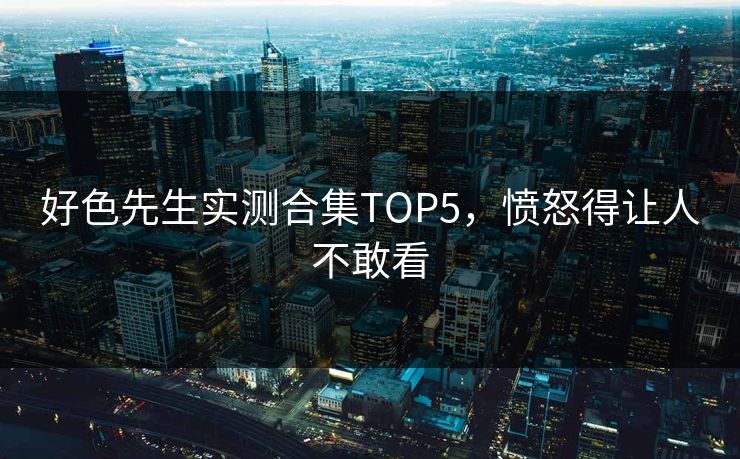 好色先生实测合集TOP5，愤怒得让人不敢看