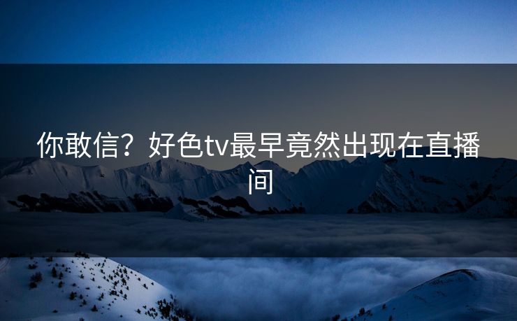 你敢信？好色tv最早竟然出现在直播间