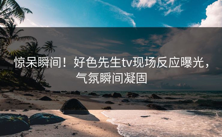 惊呆瞬间！好色先生tv现场反应曝光，气氛瞬间凝固