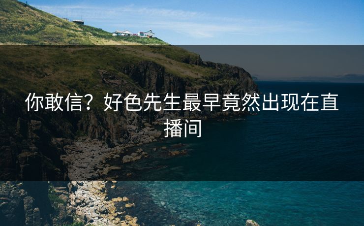 你敢信？好色先生最早竟然出现在直播间