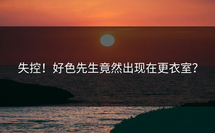 失控！好色先生竟然出现在更衣室？