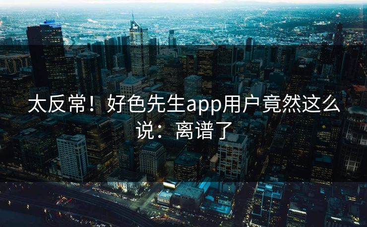 太反常！好色先生app用户竟然这么说：离谱了