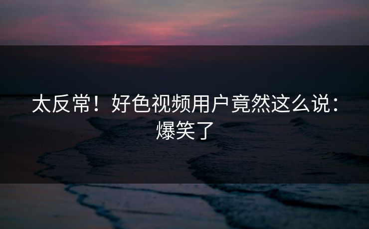 太反常！好色视频用户竟然这么说：爆笑了