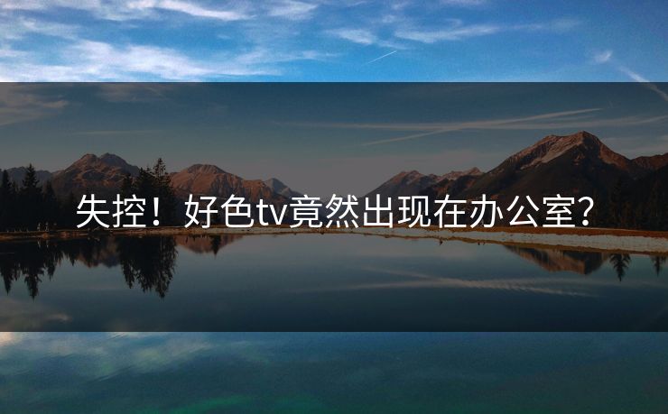 失控！好色tv竟然出现在办公室？